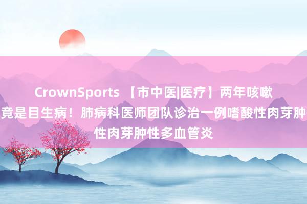 CrownSports 【市中医|医疗】两年咳嗽煎熬，真相竟是目生病！肺病科医师团队诊治一例嗜酸性肉芽肿性多血管炎