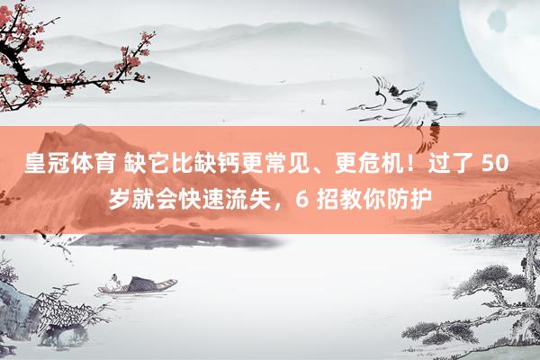 皇冠体育 缺它比缺钙更常见、更危机！过了 50 岁就会快速流失，6 招教你防护