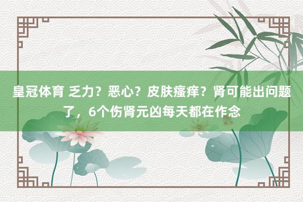 皇冠体育 乏力？恶心？皮肤瘙痒？肾可能出问题了，6个伤肾元凶每天都在作念