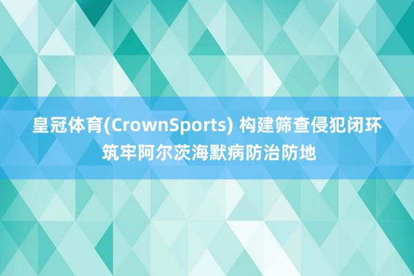 皇冠体育(CrownSports) 构建筛查侵犯闭环 筑牢阿尔茨海默病防治防地