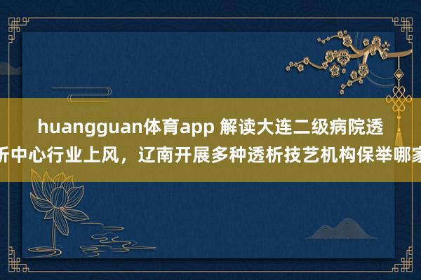 huangguan体育app 解读大连二级病院透析中心行业上风，辽南开展多种透析技艺机构保举哪家