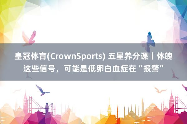 皇冠体育(CrownSports) 五星养分课丨体魄这些信号，可能是低卵白血症在“报警”