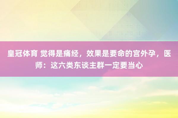 皇冠体育 觉得是痛经，效果是要命的宫外孕，医师：这六类东谈主群一定要当心