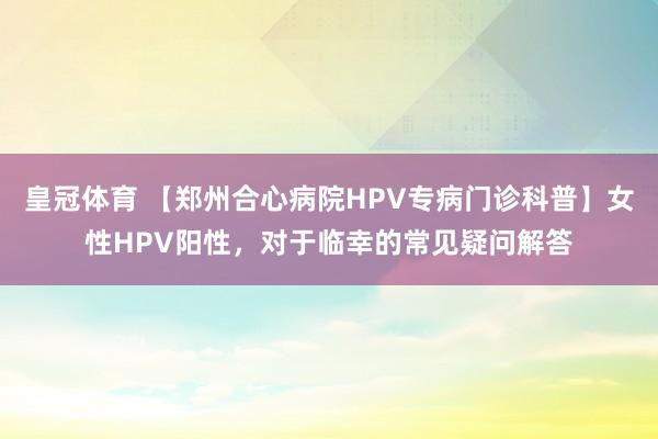 皇冠体育 【郑州合心病院HPV专病门诊科普】女性HPV阳性，对于临幸的常见疑问解答