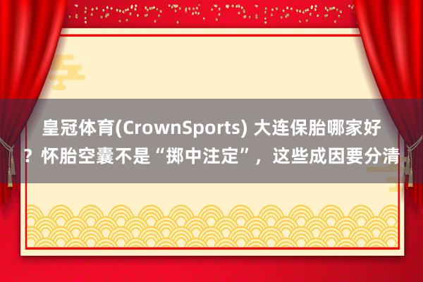 皇冠体育(CrownSports) 大连保胎哪家好？怀胎空囊不是“掷中注定”，这些成因要分清