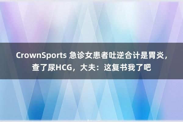 CrownSports 急诊女患者吐逆合计是胃炎，查了尿HCG，大夫：这复书我了吧