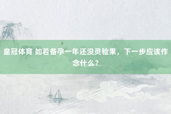皇冠体育 如若备孕一年还没灵验果，下一步应该作念什么？