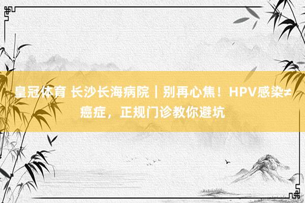 皇冠体育 长沙长海病院｜别再心焦！HPV感染≠癌症，正规门诊教你避坑