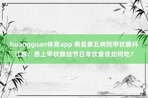 huangguan体育app 南昌第五病院甲状腺科江辉：患上甲状腺结节日常饮食该如何吃？