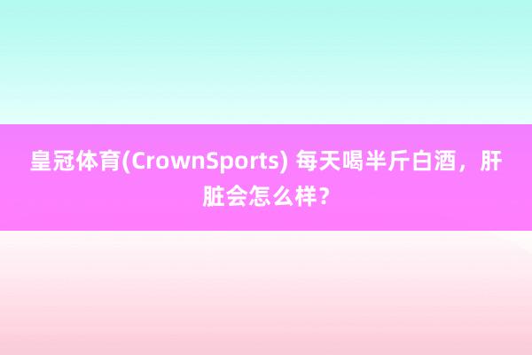 皇冠体育(CrownSports) 每天喝半斤白酒，肝脏会怎么样？