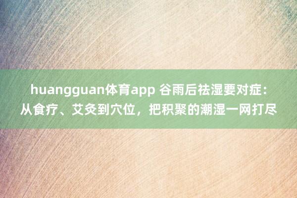 huangguan体育app 谷雨后祛湿要对症：从食疗、艾灸到穴位，把积聚的潮湿一网打尽