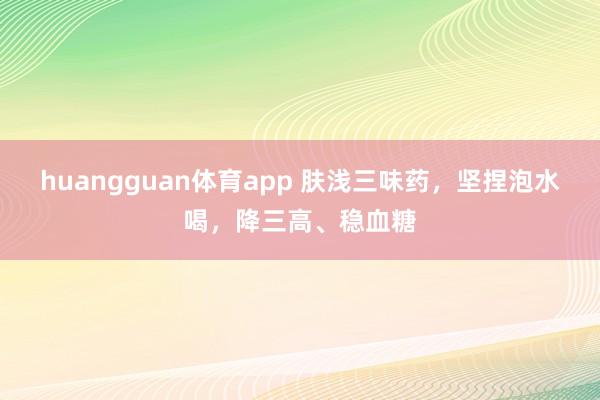 huangguan体育app 肤浅三味药，坚捏泡水喝，降三高、稳血糖