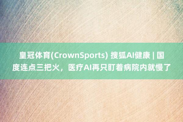 皇冠体育(CrownSports) 搜狐AI健康 | 国度连点三把火，医疗AI再只盯着病院内就慢了