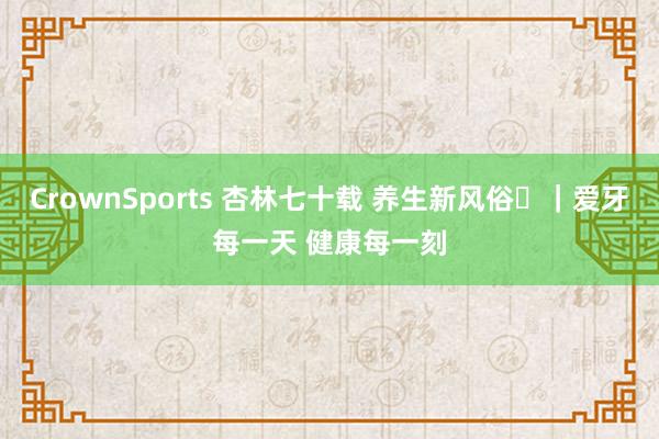 CrownSports 杏林七十载 养生新风俗⑪｜爱牙每一天 健康每一刻