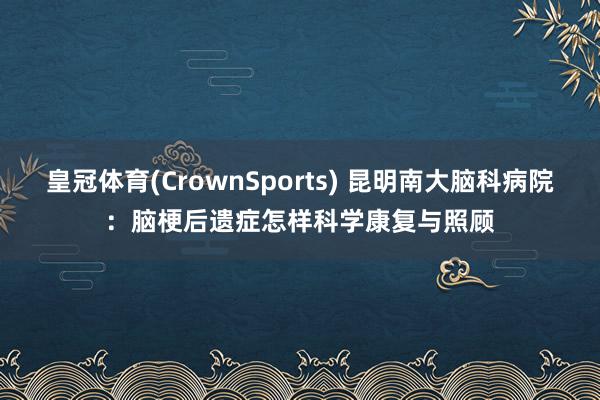 皇冠体育(CrownSports) 昆明南大脑科病院：脑梗后遗症怎样科学康复与照顾