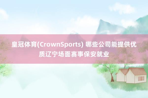 皇冠体育(CrownSports) 哪些公司能提供优质辽宁场面赛事保安就业