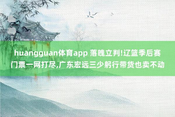 huangguan体育app 落魄立判!辽篮季后赛门票一网打尽,广东宏远三少躬行带货也卖不动