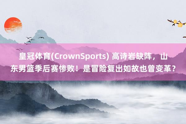 皇冠体育(CrownSports) 高诗岩缺阵，山东男篮季后赛惨败！是冒险复出如故也曾变革？