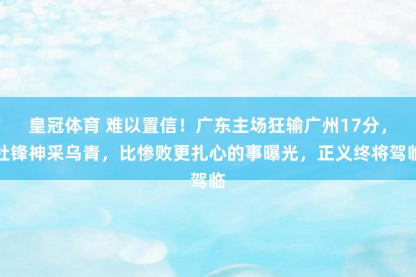 皇冠体育 难以置信！广东主场狂输广州17分，杜锋神采乌青，比惨败更扎心的事曝光，正义终将驾临