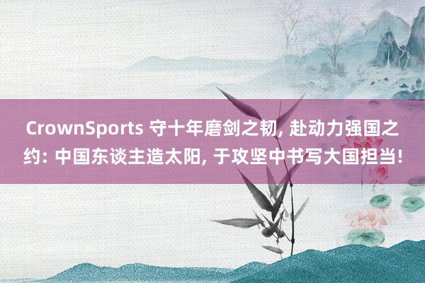 CrownSports 守十年磨剑之韧, 赴动力强国之约: 中国东谈主造太阳, 于攻坚中书写大国担当!
