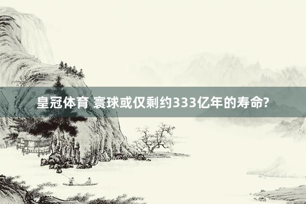 皇冠体育 寰球或仅剩约333亿年的寿命?