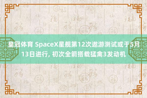 皇冠体育 SpaceX星舰第12次遨游测试或于5月13日进行, 初次全箭搭载猛禽3发动机