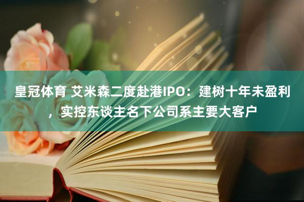 皇冠体育 艾米森二度赴港IPO：建树十年未盈利，实控东谈主名下公司系主要大客户