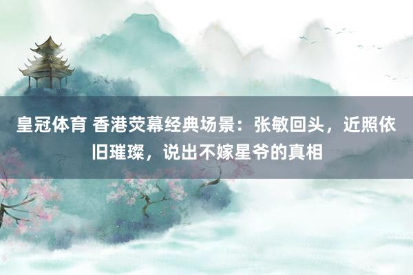 皇冠体育 香港荧幕经典场景：张敏回头，近照依旧璀璨，说出不嫁星爷的真相