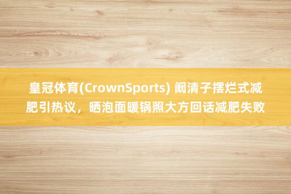 皇冠体育(CrownSports) 阚清子摆烂式减肥引热议，晒泡面暖锅照大方回话减肥失败