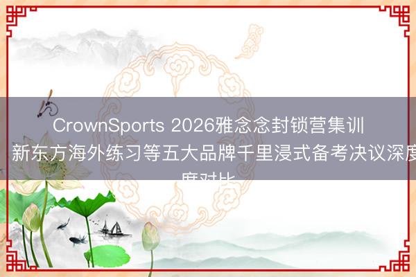 CrownSports 2026雅念念封锁营集训推选：新东方海外练习等五大品牌千里浸式备考决议深度对比