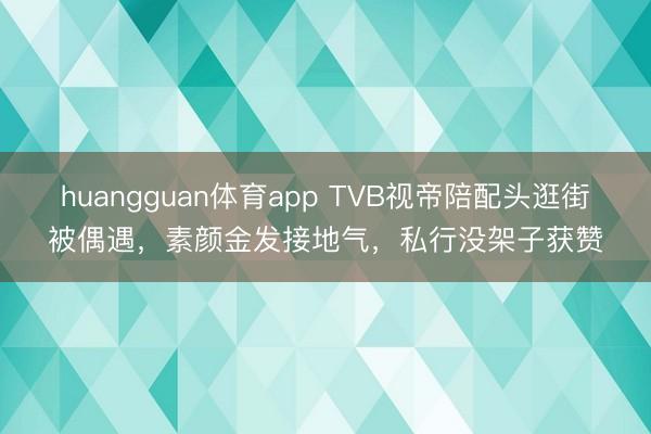 huangguan体育app TVB视帝陪配头逛街被偶遇，素颜金发接地气，私行没架子获赞