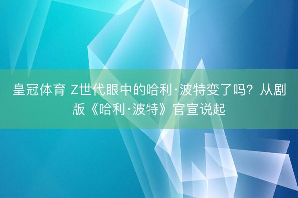 皇冠体育 Z世代眼中的哈利·波特变了吗？从剧版《哈利·波特》官宣说起