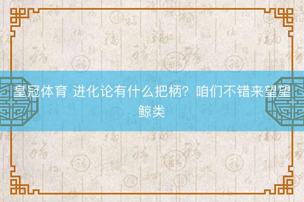 皇冠体育 进化论有什么把柄？咱们不错来望望鲸类
