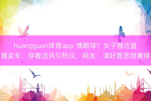 huangguan体育app 博眼球？女子擦边直播卖车，穿着述风引热议，网友：请好意思丽看球