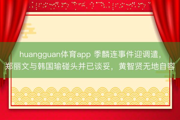 huangguan体育app 季麟连事件迎调遣，郑丽文与韩国瑜碰头并已谈妥，黄智贤无地自容