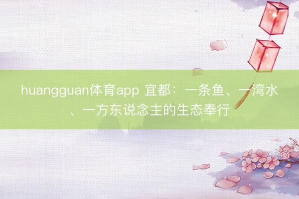 huangguan体育app 宜都：一条鱼、一湾水、一方东说念主的生态奉行