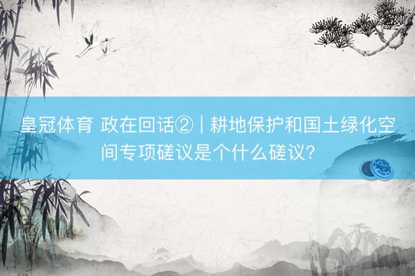 皇冠体育 政在回话② | 耕地保护和国土绿化空间专项磋议是个什么磋议？