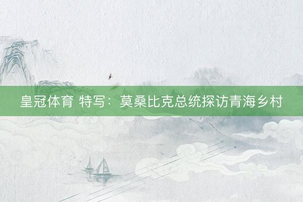 皇冠体育 特写：莫桑比克总统探访青海乡村