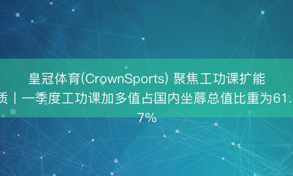 皇冠体育(CrownSports) 聚焦工功课扩能提质丨一季度工功课加多值占国内坐蓐总值比重为61.7%