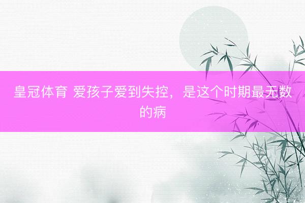 皇冠体育 爱孩子爱到失控，是这个时期最无数的病