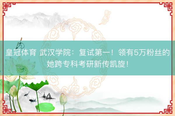 皇冠体育 武汉学院：复试第一！领有5万粉丝的她跨专科考研新传凯旋！