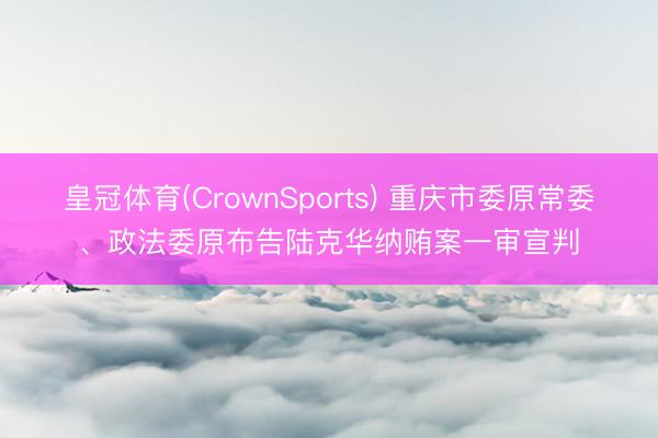 皇冠体育(CrownSports) 重庆市委原常委、政法委原布告陆克华纳贿案一审宣判