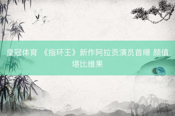 皇冠体育 《指环王》新作阿拉贡演员首曝 颜值堪比维果