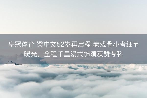 皇冠体育 梁中文52岁再启程!老戏骨小考细节曝光，全程千里浸式饰演获赞专科