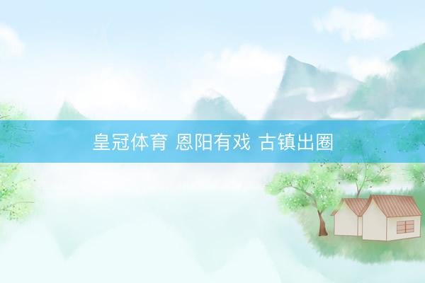 皇冠体育 恩阳有戏 古镇出圈