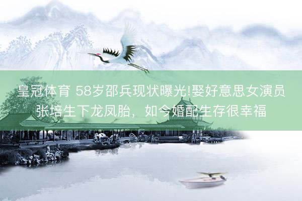 皇冠体育 58岁邵兵现状曝光!娶好意思女演员张培生下龙凤胎，如今婚配生存很幸福